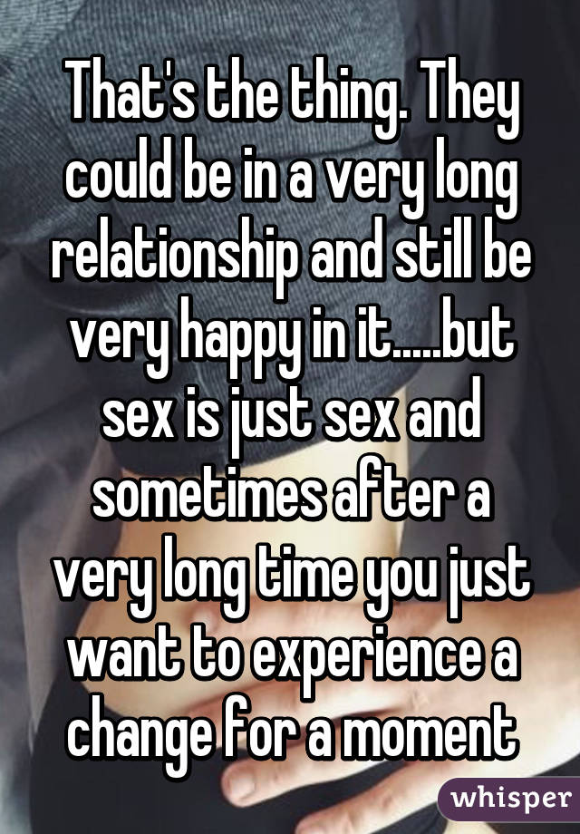 That's the thing. They could be in a very long relationship and still be very happy in it.....but sex is just sex and sometimes after a very long time you just want to experience a change for a moment