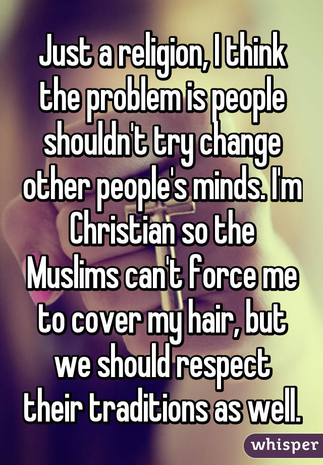 Just a religion, I think the problem is people shouldn't try change other people's minds. I'm Christian so the Muslims can't force me to cover my hair, but we should respect their traditions as well.