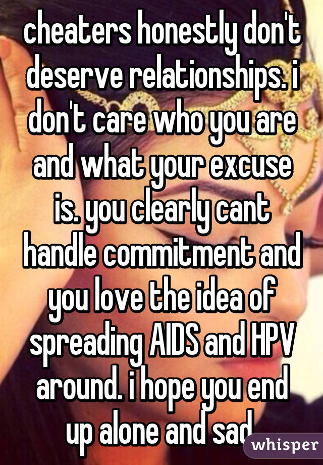 cheaters honestly don't deserve relationships. i don't care who you are and what your excuse is. you clearly cant handle commitment and you love the idea of spreading AIDS and HPV around. i hope you end up alone and sad 