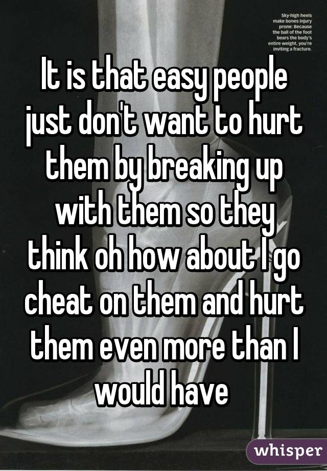 It is that easy people just don't want to hurt them by breaking up with them so they think oh how about I go cheat on them and hurt them even more than I would have 