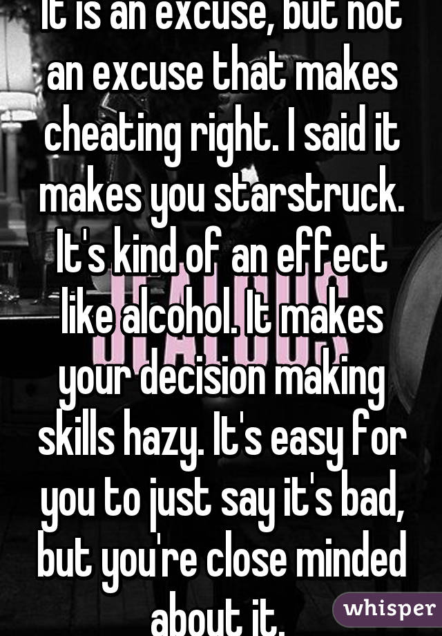 It is an excuse, but not an excuse that makes cheating right. I said it makes you starstruck. It's kind of an effect like alcohol. It makes your decision making skills hazy. It's easy for you to just say it's bad, but you're close minded about it. 