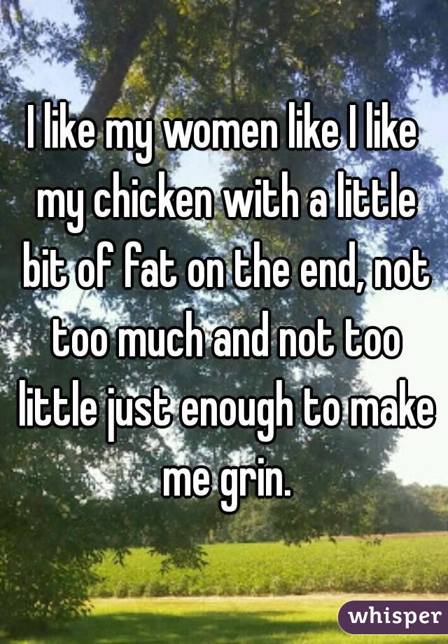 I like my women like I like my chicken with a little bit of fat on the end, not too much and not too little just enough to make me grin.