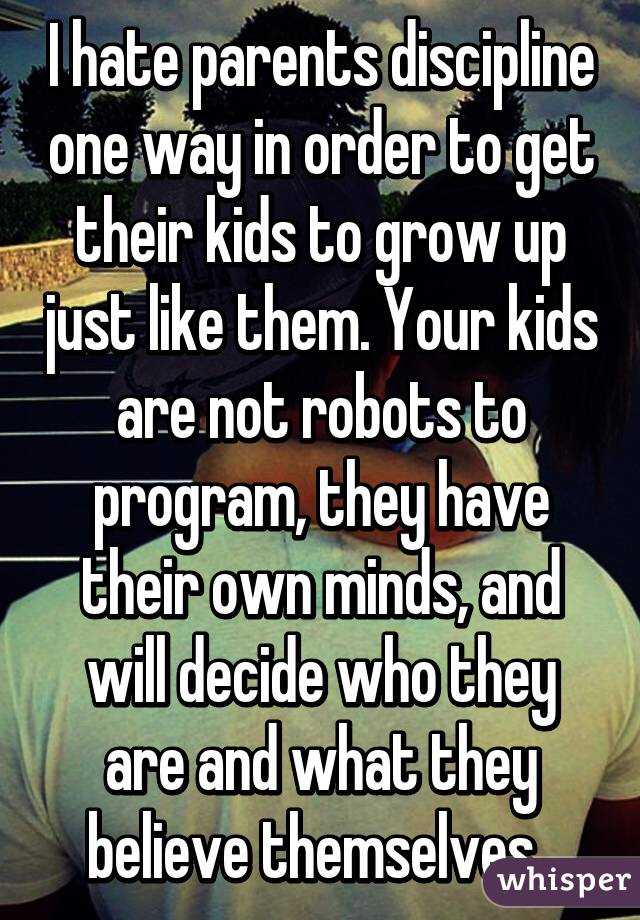 I hate parents discipline one way in order to get their kids to grow up just like them. Your kids are not robots to program, they have their own minds, and will decide who they are and what they believe themselves. 