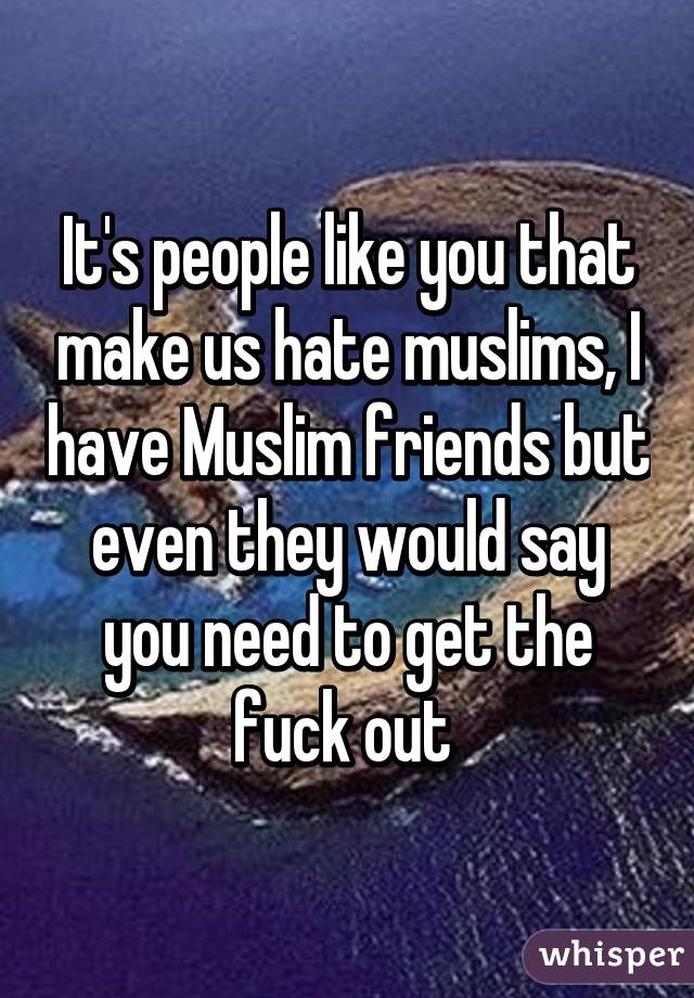 It's people like you that make us hate muslims, I have Muslim friends but even they would say you need to get the fuck out 