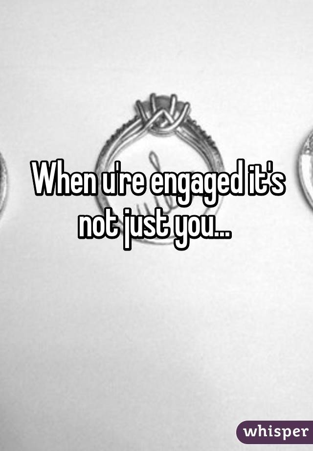 When u're engaged it's not just you... 
