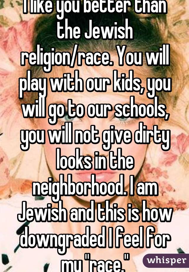 I like you better than the Jewish religion/race. You will play with our kids, you will go to our schools, you will not give dirty looks in the neighborhood. I am Jewish and this is how downgraded I feel for my "race."