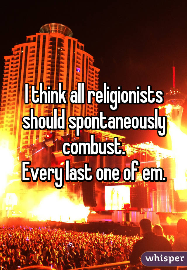 I think all religionists should spontaneously combust.
Every last one of em.