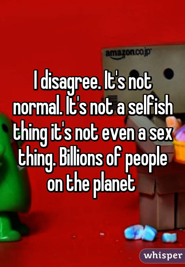 I disagree. It's not normal. It's not a selfish thing it's not even a sex thing. Billions of people on the planet 