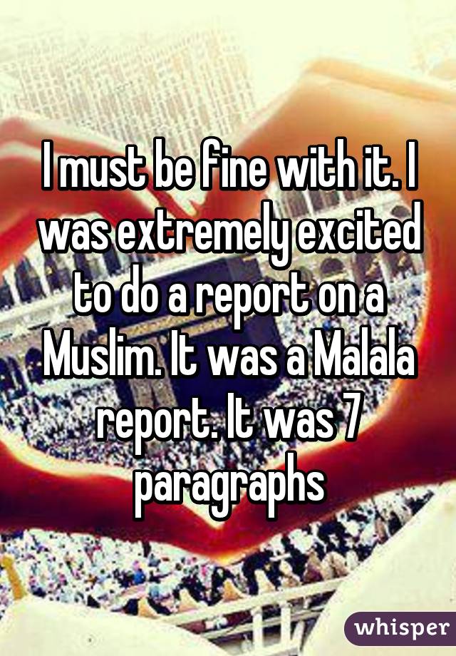 I must be fine with it. I was extremely excited to do a report on a Muslim. It was a Malala report. It was 7 paragraphs