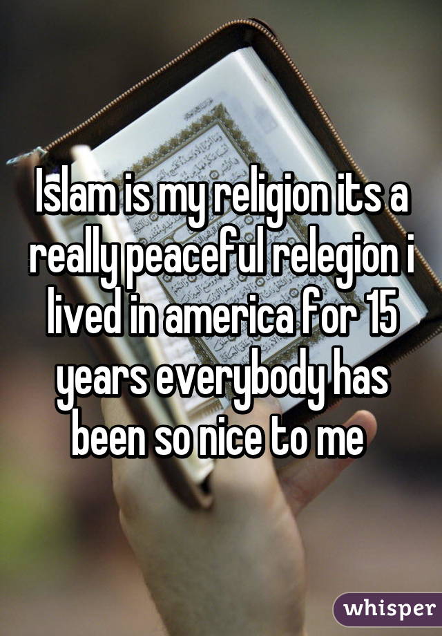 Islam is my religion its a really peaceful relegion i lived in america for 15 years everybody has been so nice to me 