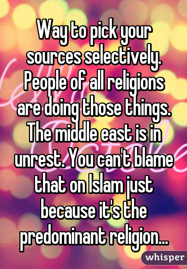 Way to pick your sources selectively. People of all religions are doing those things. The middle east is in unrest. You can't blame that on Islam just because it's the predominant religion...