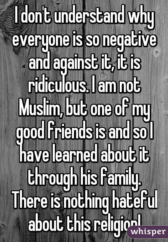 I don't understand why everyone is so negative and against it, it is ridiculous. I am not Muslim, but one of my good friends is and so I have learned about it through his family. There is nothing hateful about this religion!