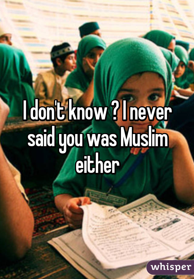 I don't know ? I never said you was Muslim either