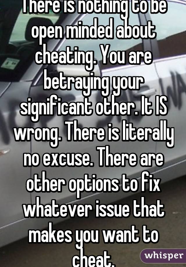 There is nothing to be open minded about cheating. You are betraying your significant other. It IS wrong. There is literally no excuse. There are other options to fix whatever issue that makes you want to cheat.