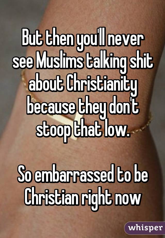 But then you'll never see Muslims talking shit about Christianity because they don't stoop that low.

So embarrassed to be Christian right now