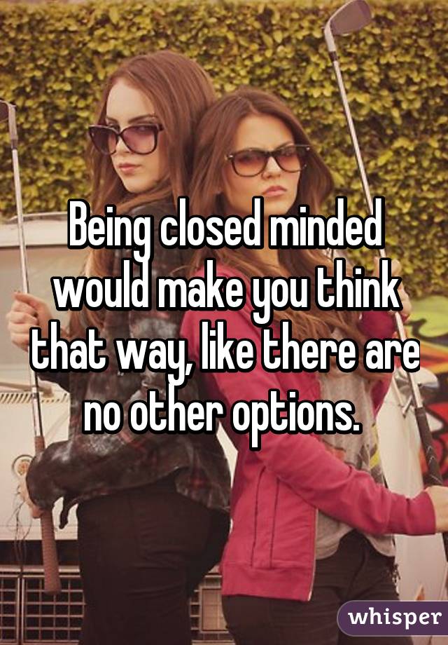 Being closed minded would make you think that way, like there are no other options. 