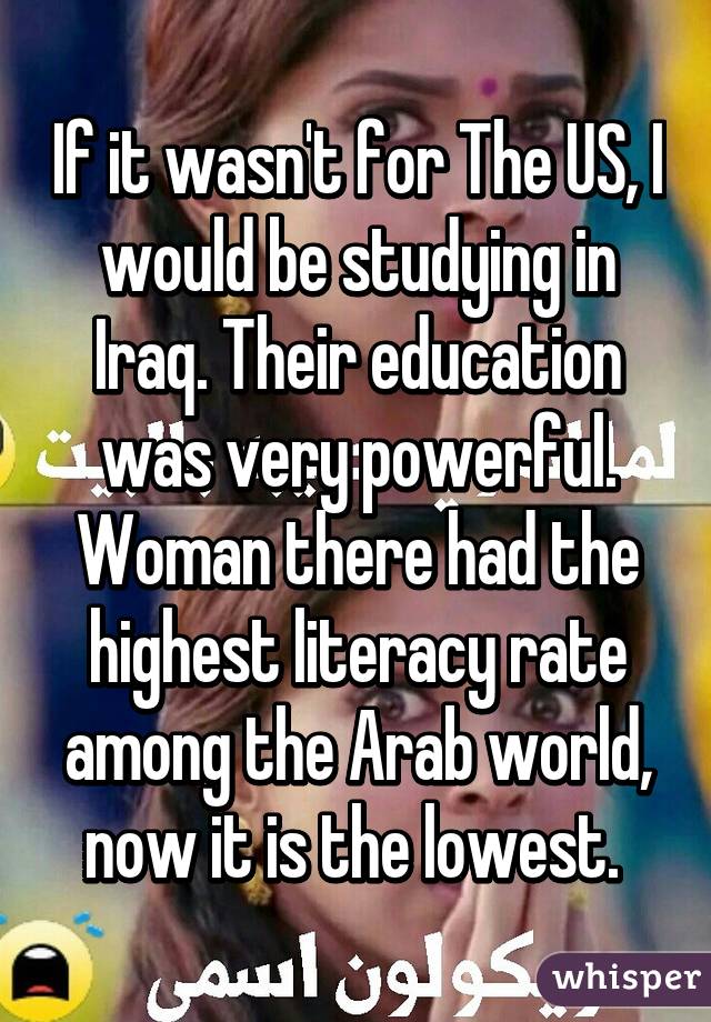 If it wasn't for The US, I would be studying in Iraq. Their education was very powerful. Woman there had the highest literacy rate among the Arab world, now it is the lowest. 