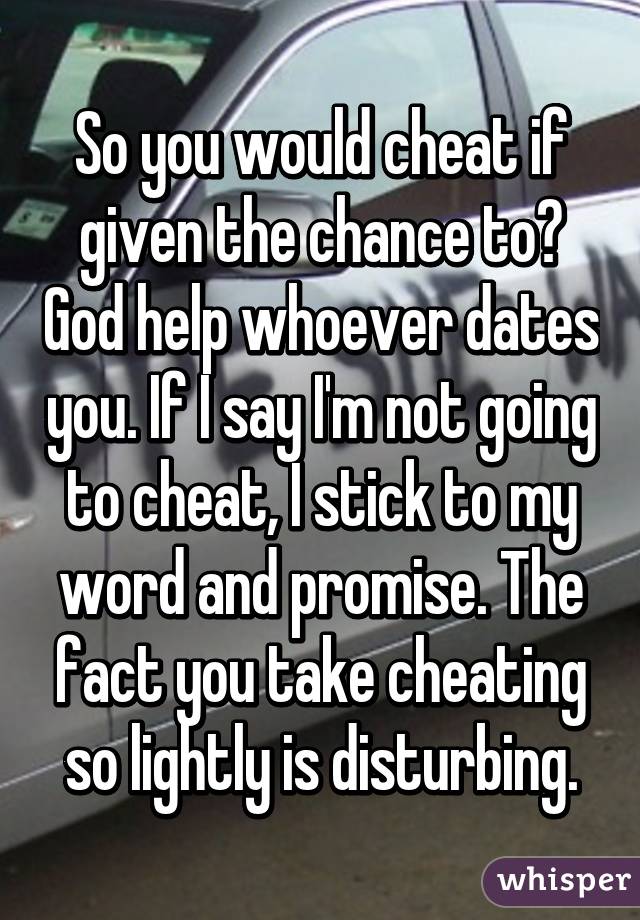 So you would cheat if given the chance to? God help whoever dates you. If I say I'm not going to cheat, I stick to my word and promise. The fact you take cheating so lightly is disturbing.