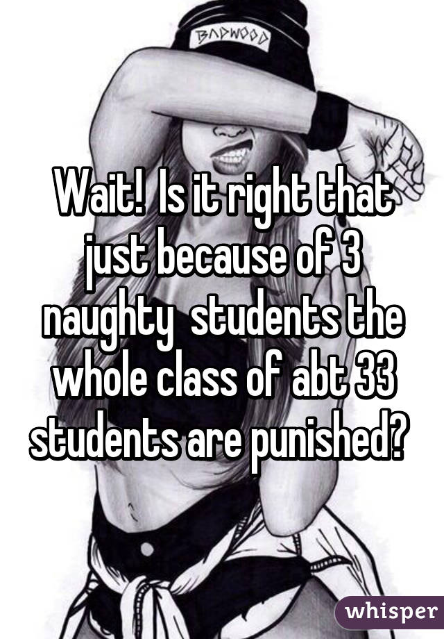 Wait!  Is it right that just because of 3 naughty  students the whole class of abt 33 students are punished? 