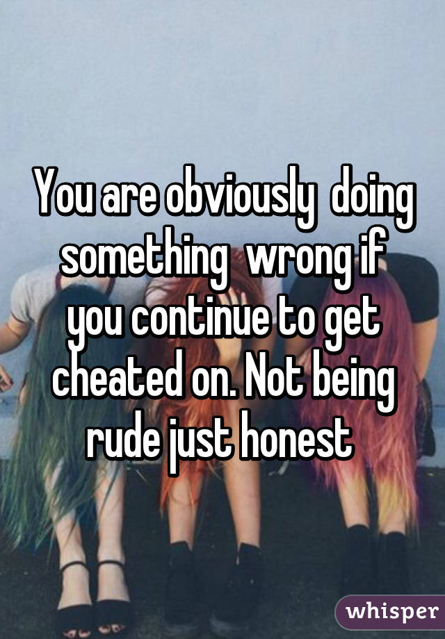 You are obviously  doing something  wrong if you continue to get cheated on. Not being rude just honest 