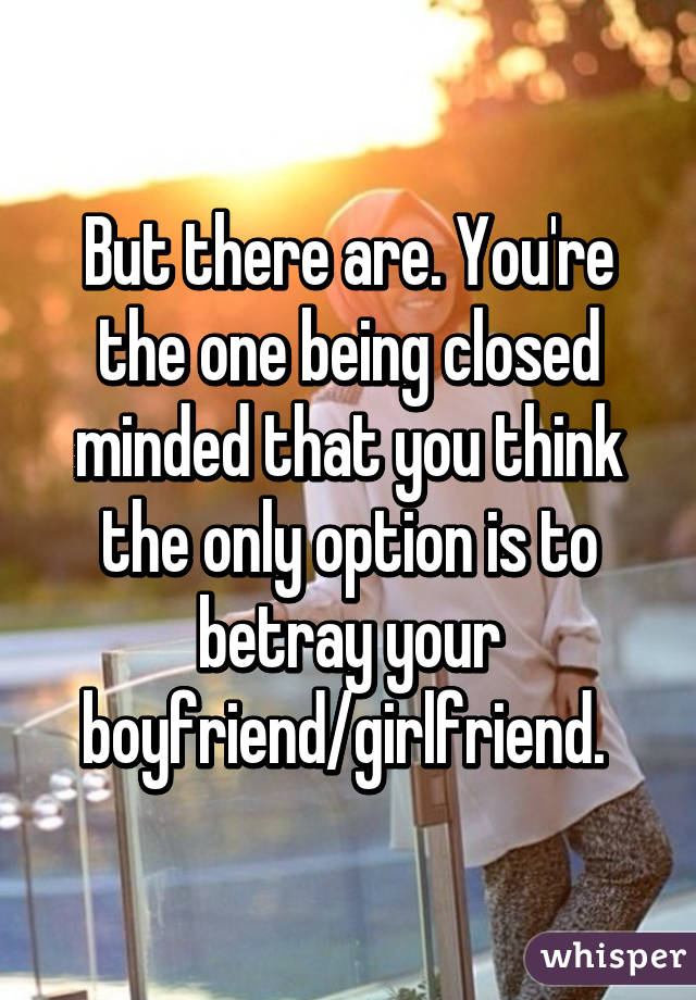 But there are. You're the one being closed minded that you think the only option is to betray your boyfriend/girlfriend. 