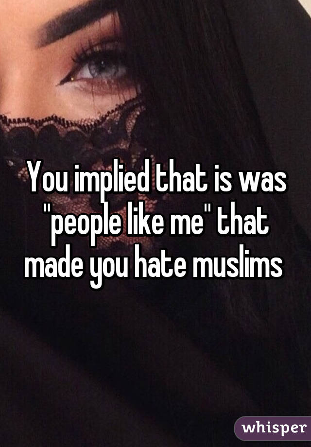 You implied that is was "people like me" that made you hate muslims 