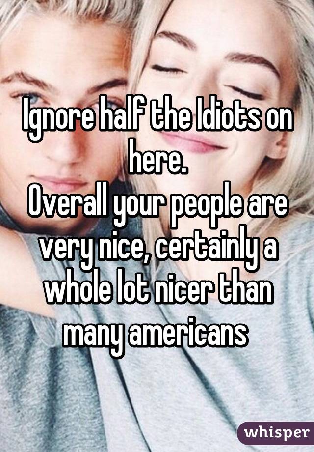 Ignore half the Idiots on here.
Overall your people are very nice, certainly a whole lot nicer than many americans 