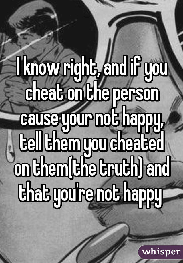 I know right, and if you cheat on the person cause your not happy, tell them you cheated on them(the truth) and that you're not happy 