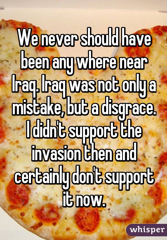 We never should have been any where near Iraq. Iraq was not only a mistake, but a disgrace. I didn't support the invasion then and certainly don't support it now.