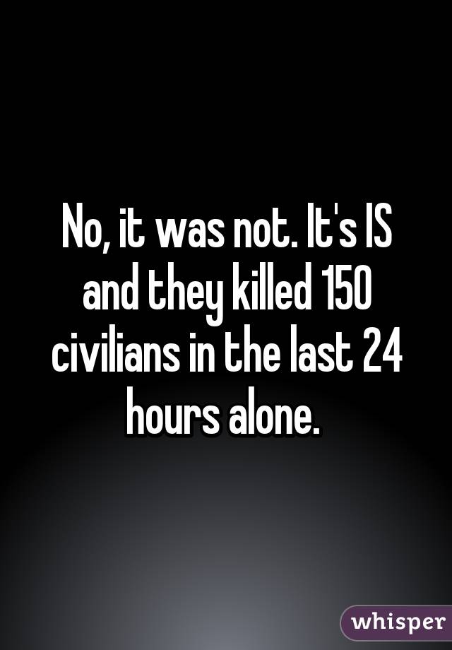 No, it was not. It's IS and they killed 150 civilians in the last 24 hours alone. 