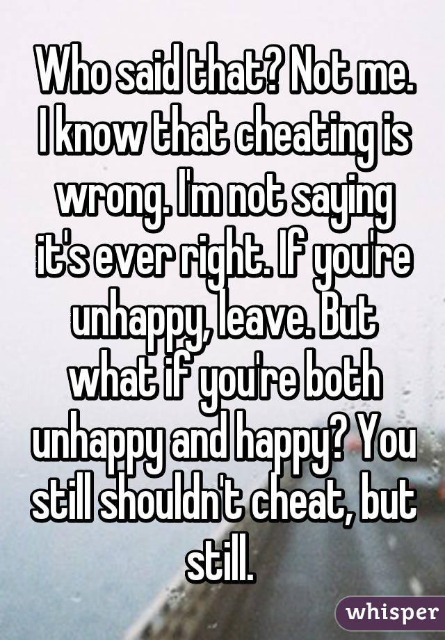 Who said that? Not me. I know that cheating is wrong. I'm not saying it's ever right. If you're unhappy, leave. But what if you're both unhappy and happy? You still shouldn't cheat, but still. 