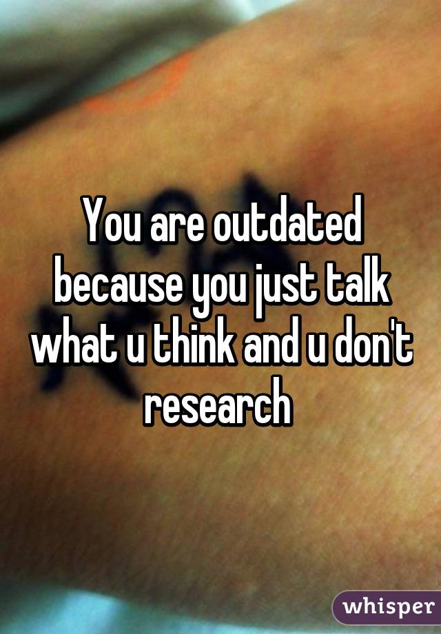 You are outdated because you just talk what u think and u don't research 