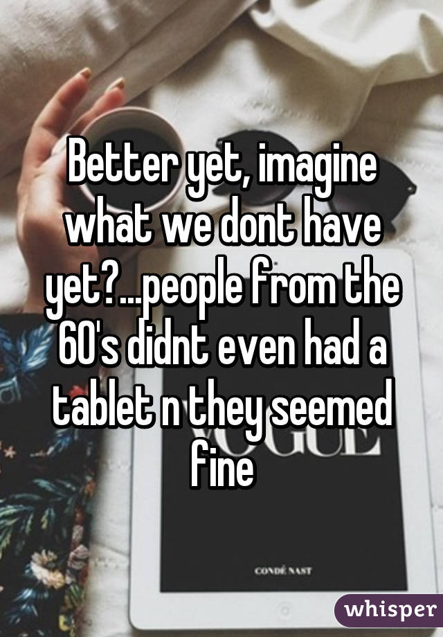 Better yet, imagine what we dont have yet?...people from the 60's didnt even had a tablet n they seemed fine