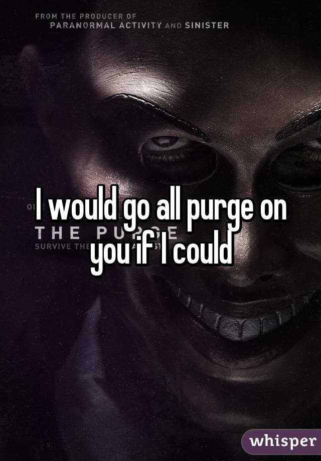 I would go all purge on you if I could