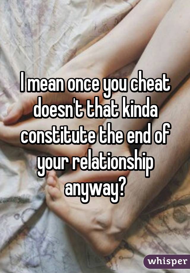 I mean once you cheat doesn't that kinda constitute the end of your relationship anyway?