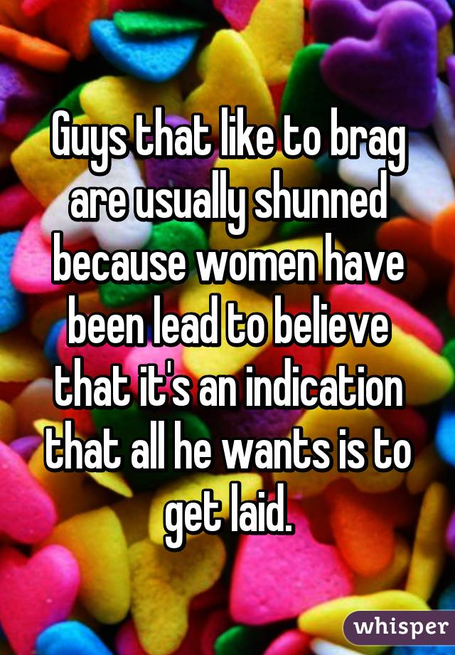 Guys that like to brag are usually shunned because women have been lead to believe that it's an indication that all he wants is to get laid.