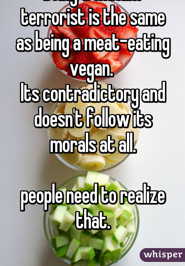 Being a 'muslim' terrorist is the same as being a meat-eating vegan. 
Its contradictory and doesn't follow its morals at all.

people need to realize that.

