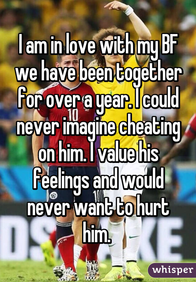 I am in love with my BF we have been together for over a year. I could never imagine cheating on him. I value his feelings and would never want to hurt him. 