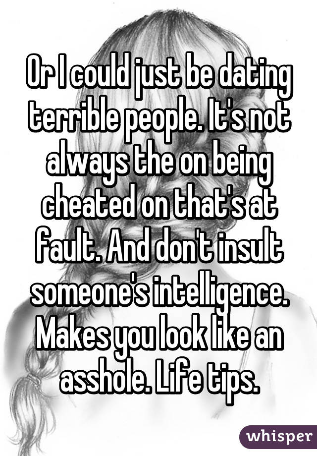 Or I could just be dating terrible people. It's not always the on being cheated on that's at fault. And don't insult someone's intelligence. Makes you look like an asshole. Life tips.