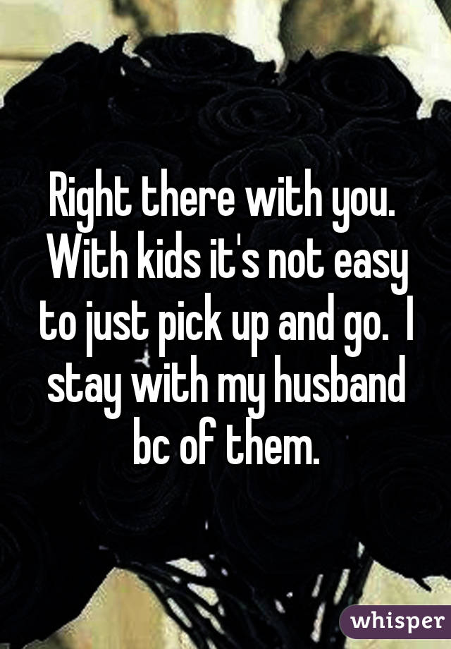 Right there with you.  With kids it's not easy to just pick up and go.  I stay with my husband bc of them.