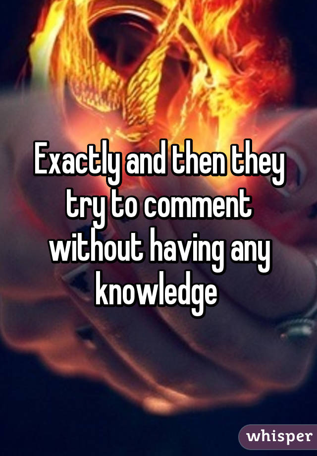 Exactly and then they try to comment without having any knowledge 