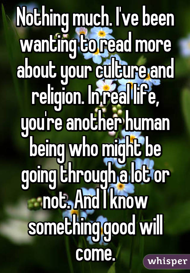 Nothing much. I've been wanting to read more about your culture and religion. In real life, you're another human being who might be going through a lot or not. And I know something good will come.