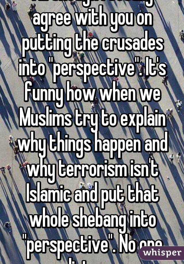 All though I totally agree with you on putting the crusades into "perspective". It's funny how when we Muslims try to explain why things happen and why terrorism isn't Islamic and put that whole shebang into "perspective". No one listens 