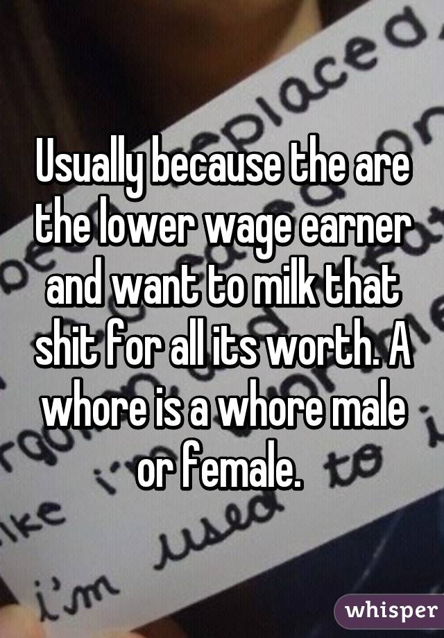 Usually because the are the lower wage earner and want to milk that shit for all its worth. A whore is a whore male or female. 