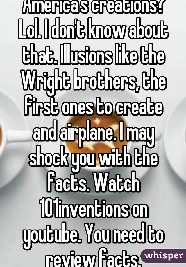 America's creations? Lol. I don't know about that. Illusions like the Wright brothers, the first ones to create and airplane. I may shock you with the facts. Watch 101inventions on youtube. You need to review facts.