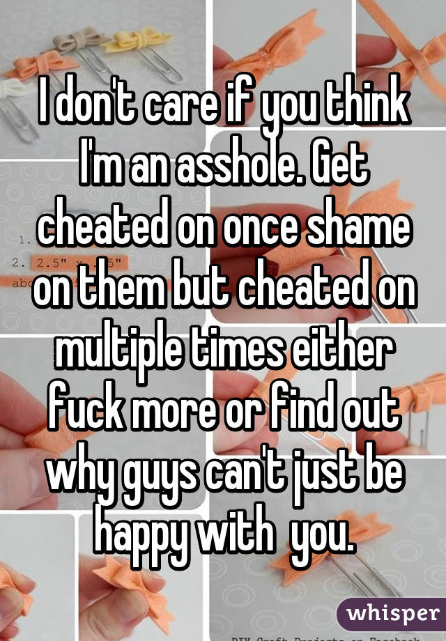 I don't care if you think I'm an asshole. Get cheated on once shame on them but cheated on multiple times either fuck more or find out why guys can't just be happy with  you.