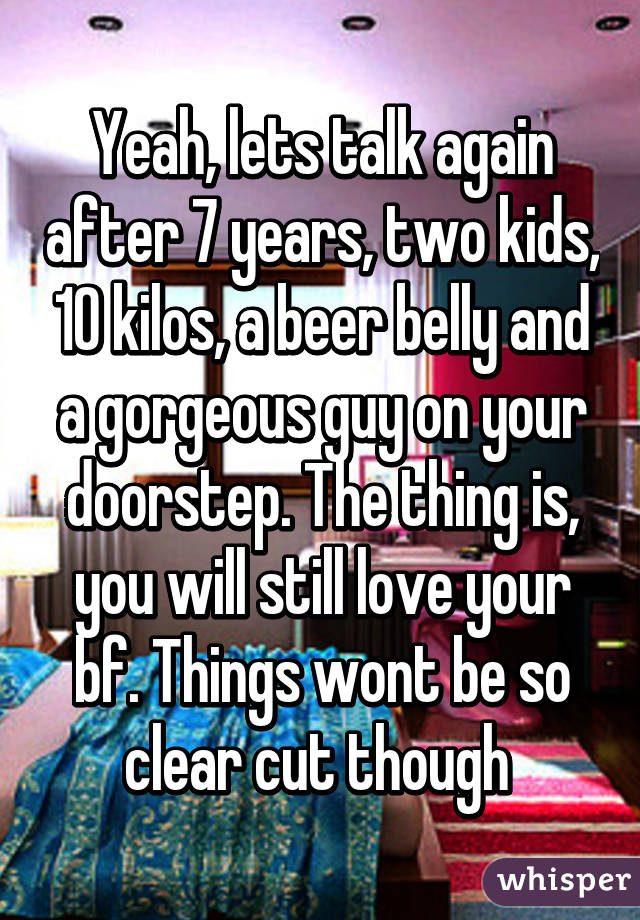 Yeah, lets talk again after 7 years, two kids, 10 kilos, a beer belly and a gorgeous guy on your doorstep. The thing is, you will still love your bf. Things wont be so clear cut though 