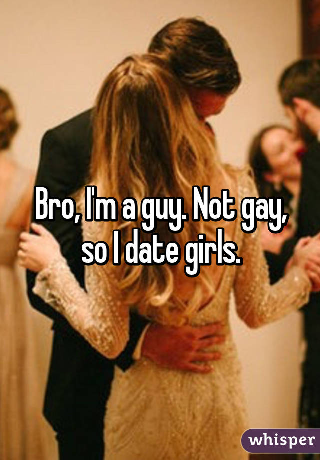 Bro, I'm a guy. Not gay, so I date girls.