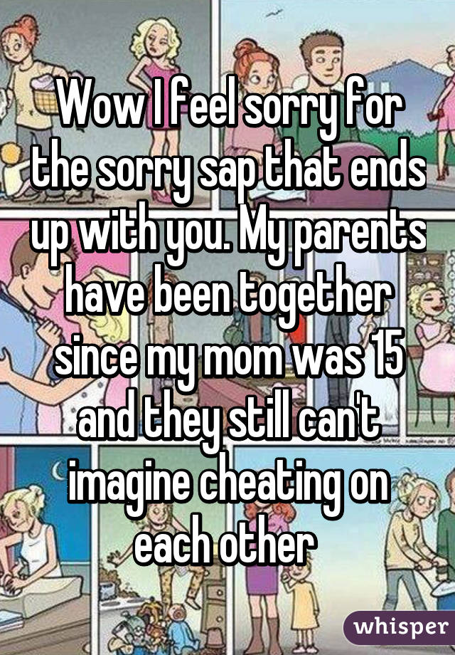 Wow I feel sorry for the sorry sap that ends up with you. My parents have been together since my mom was 15 and they still can't imagine cheating on each other 