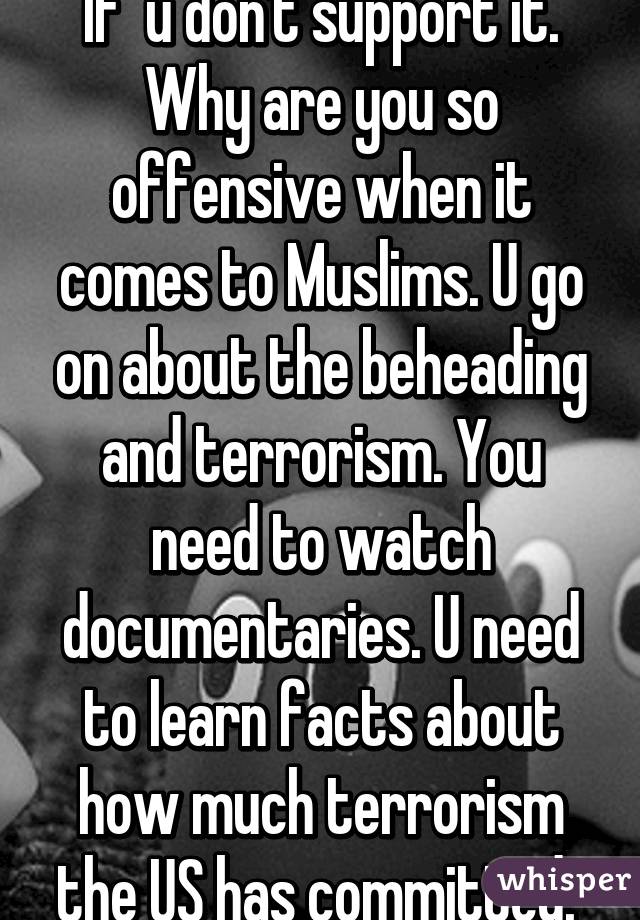 If  u don't support it. Why are you so offensive when it comes to Muslims. U go on about the beheading and terrorism. You need to watch documentaries. U need to learn facts about how much terrorism the US has committed. 